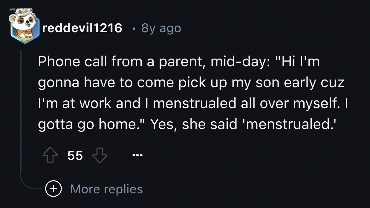 screenshot - reddevil1216 8y ago Phone call from a parent, midday "Hi I'm gonna have to come pick up my son early cuz I'm at work and I menstrualed all over myself. I gotta go home." Yes, she said 'menstrualed.' 55 More replies